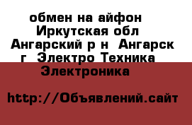 обмен на айфон  - Иркутская обл., Ангарский р-н, Ангарск г. Электро-Техника » Электроника   